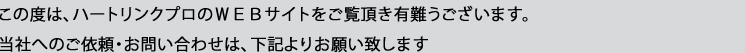 この度は、ハートリンクプロのＷＥＢサイトをご覧頂き有難うございます。当社へのご依頼・お問い合わせは、下記よりお願い致します