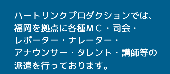 ハートリンクプロダクションでは、福岡を拠点に各種ＭＣ・司会・レポーター・ナレーター・アナウンサー・タレント・講師等の派遣を行っております。